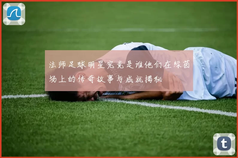 法师足球明星究竟是谁他们在绿茵场上的传奇故事与成就揭秘