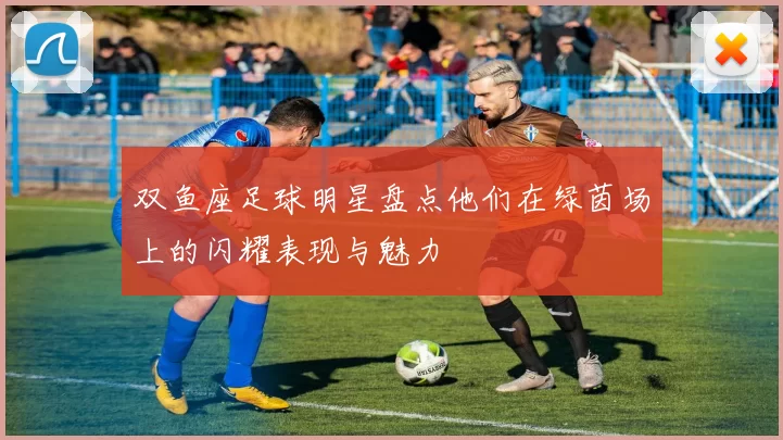 双鱼座足球明星盘点他们在绿茵场上的闪耀表现与魅力