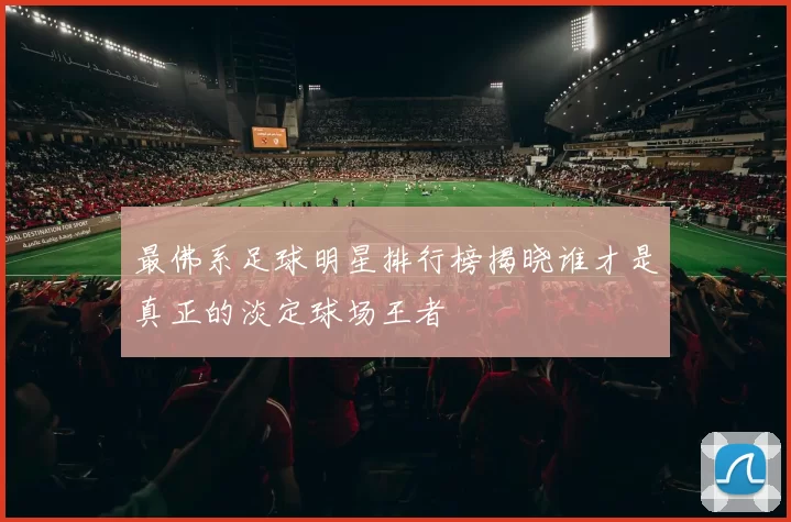 最佛系足球明星排行榜揭晓谁才是真正的淡定球场王者