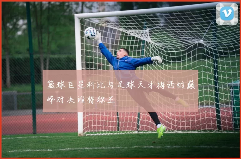 篮球巨星科比与足球天才梅西的巅峰对决谁将称王