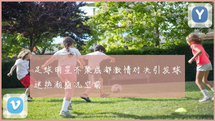 足球明星齐聚成都激情对决引发球迷热潮盛况空前