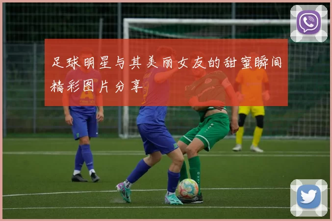足球明星与其美丽女友的甜蜜瞬间精彩图片分享