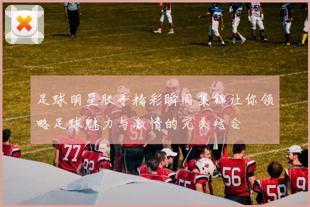 足球明星联手精彩瞬间集锦让你领略足球魅力与激情的完美结合