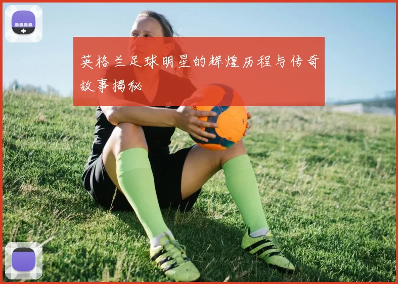 英格兰足球明星的辉煌历程与传奇故事揭秘