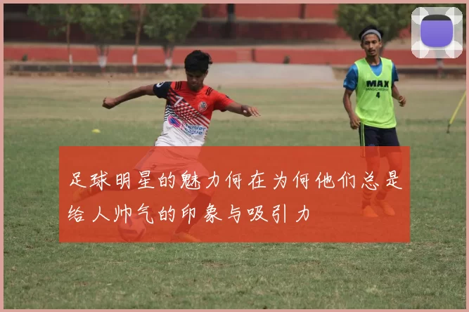 足球明星的魅力何在为何他们总是给人帅气的印象与吸引力