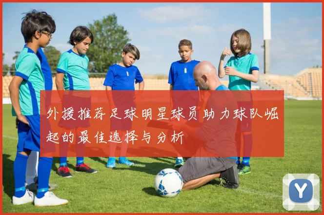 外援推荐足球明星球员助力球队崛起的最佳选择与分析