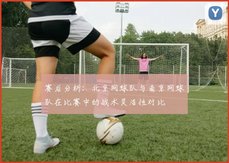 赛后分析：北京网球队与南京网球队在比赛中的战术灵活性对比