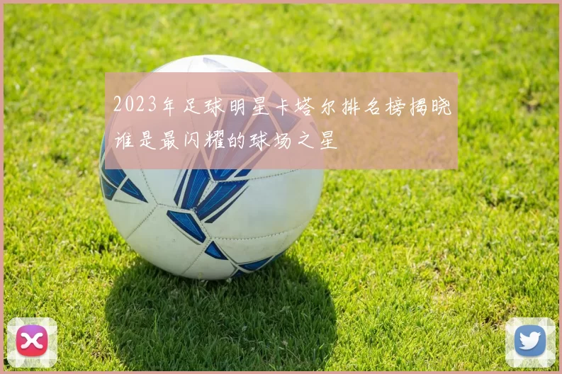 2023年足球明星卡塔尔排名榜揭晓谁是最闪耀的球场之星
