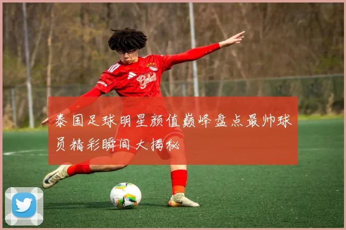 泰国足球明星颜值巅峰盘点最帅球员精彩瞬间大揭秘
