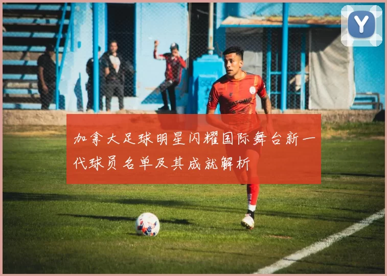 加拿大足球明星闪耀国际舞台新一代球员名单及其成就解析