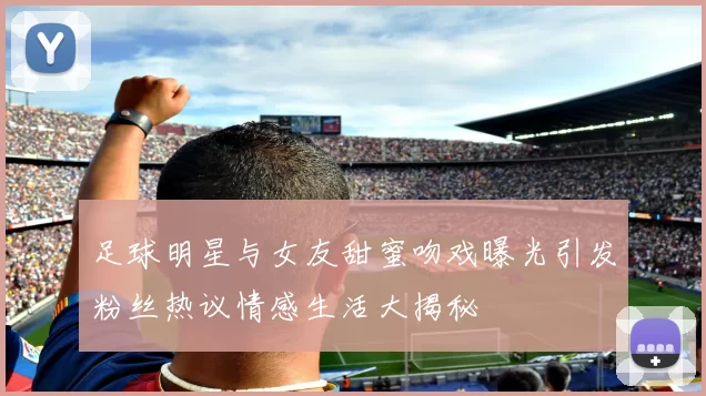 足球明星与女友甜蜜吻戏曝光引发粉丝热议情感生活大揭秘