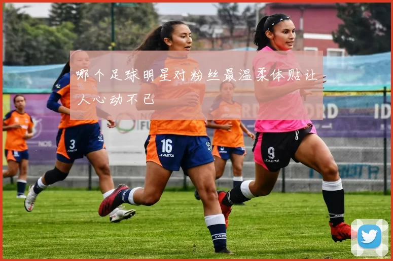 哪个足球明星对粉丝最温柔体贴让人心动不已