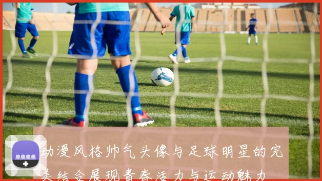 动漫风格帅气头像与足球明星的完美结合展现青春活力与运动魅力