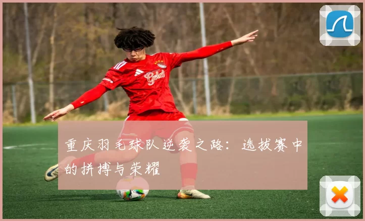 重庆羽毛球队逆袭之路：选拔赛中的拼搏与荣耀