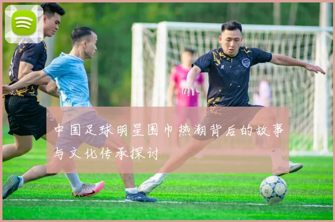 中国足球明星围巾热潮背后的故事与文化传承探讨