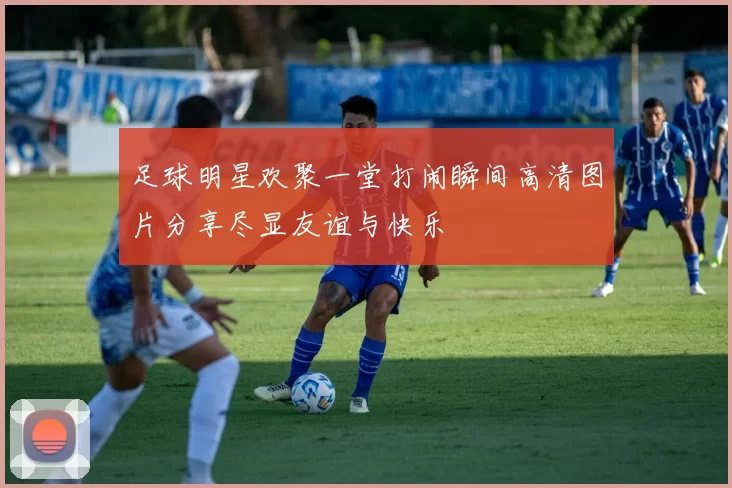 足球明星欢聚一堂打闹瞬间高清图片分享尽显友谊与快乐