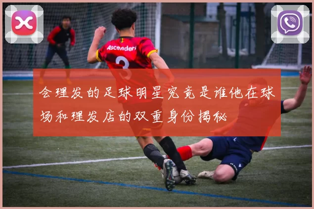 会理发的足球明星究竟是谁他在球场和理发店的双重身份揭秘