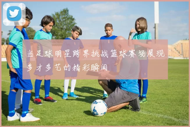 当足球明星跨界挑战篮球赛场展现多才多艺的精彩瞬间