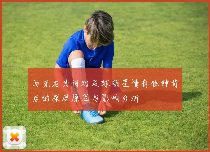 马克龙为何对足球明星情有独钟背后的深层原因与影响分析