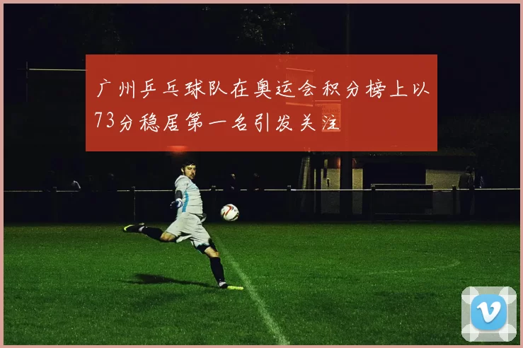广州乒乓球队在奥运会积分榜上以73分稳居第一名引发关注