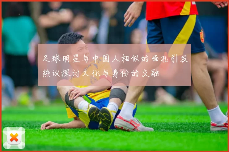 足球明星与中国人相似的面孔引发热议探讨文化与身份的交融