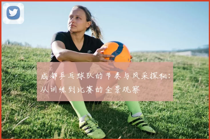 成都乒乓球队的节奏与风采探秘：从训练到比赛的全景观察