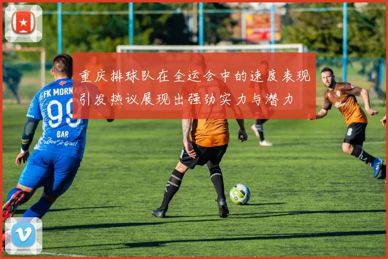 重庆排球队在全运会中的速度表现引发热议展现出强劲实力与潜力