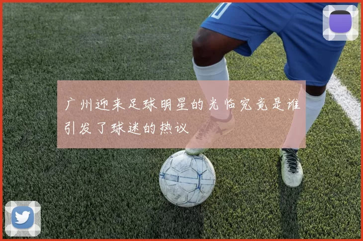 广州迎来足球明星的光临究竟是谁引发了球迷的热议