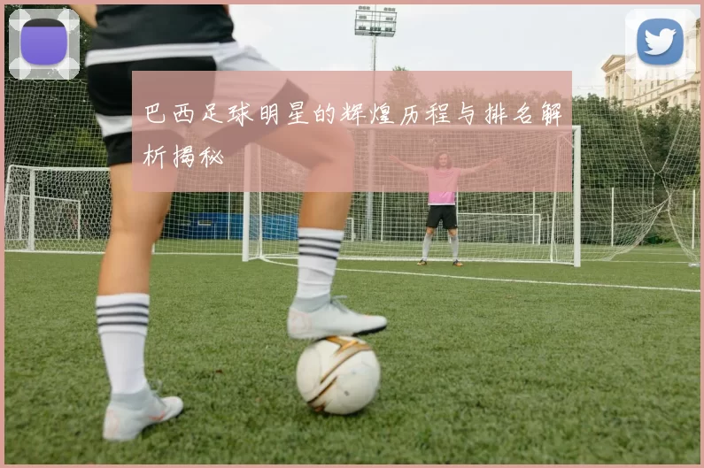 巴西足球明星的辉煌历程与排名解析揭秘