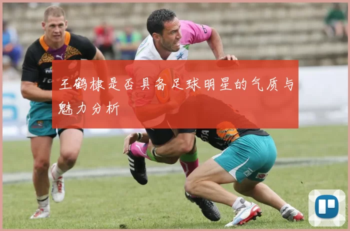 王鹤棣是否具备足球明星的气质与魅力分析