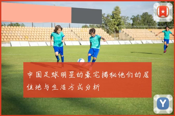 中国足球明星的豪宅揭秘他们的居住地与生活方式分析