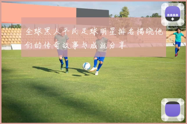 全球黑人平民足球明星排名揭晓他们的传奇故事与成就分享