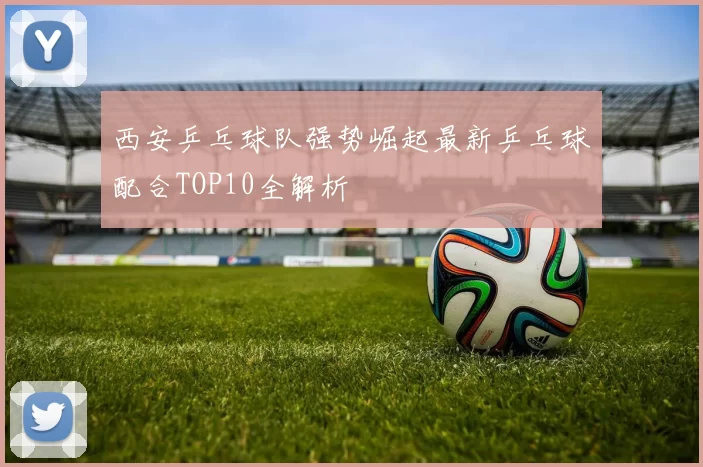 西安乒乓球队强势崛起最新乒乓球配合TOP10全解析