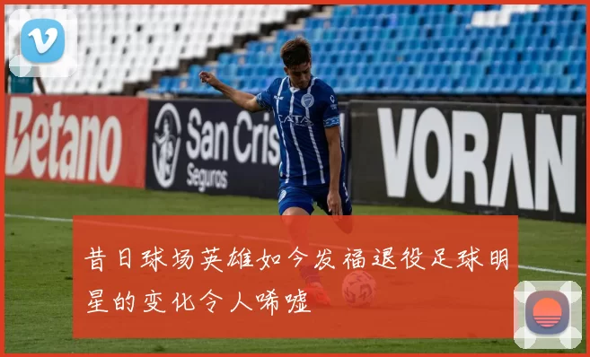 昔日球场英雄如今发福退役足球明星的变化令人唏嘘