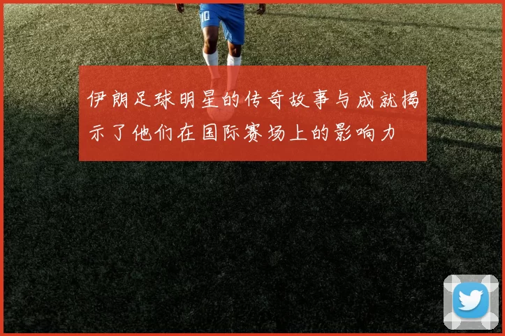 伊朗足球明星的传奇故事与成就揭示了他们在国际赛场上的影响力