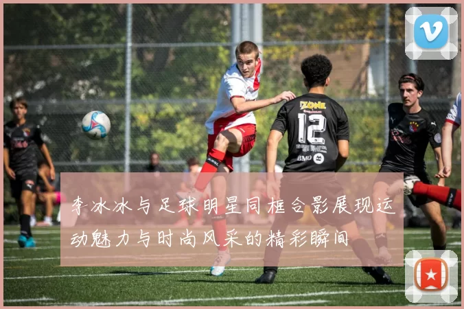 李冰冰与足球明星同框合影展现运动魅力与时尚风采的精彩瞬间